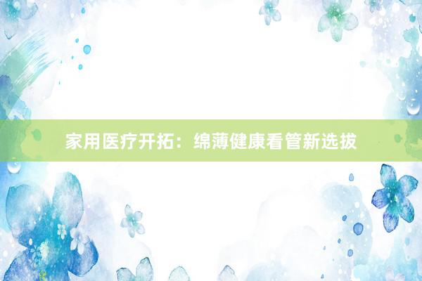 家用医疗开拓：绵薄健康看管新选拔
