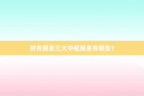财务报表三大中枢报表有哪些？